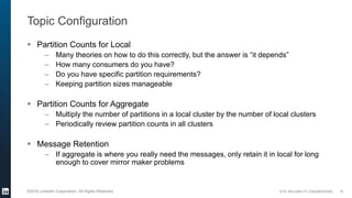 SITE RELIABILITY ENGINEERING©2016 LinkedIn Corporation. All Rights Reserved.
Topic Configuration
 Partition Counts for Local
– Many theories on how to do this correctly, but the answer is “it depends”
– How many consumers do you have?
– Do you have specific partition requirements?
– Keeping partition sizes manageable
 Partition Counts for Aggregate
– Multiply the number of partitions in a local cluster by the number of local clusters
– Periodically review partition counts in all clusters
 Message Retention
– If aggregate is where you really need the messages, only retain it in local for long
enough to cover mirror maker problems
15
 