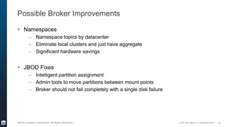 SITE RELIABILITY ENGINEERING©2016 LinkedIn Corporation. All Rights Reserved.
Possible Broker Improvements
 Namespaces
– Namespace topics by datacenter
– Eliminate local clusters and just have aggregate
– Significant hardware savings
 JBOD Fixes
– Intelligent partition assignment
– Admin tools to move partitions between mount points
– Broker should not fail completely with a single disk failure
16
 