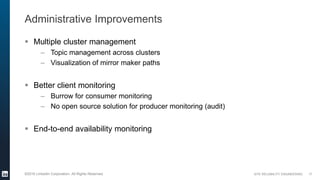SITE RELIABILITY ENGINEERING©2016 LinkedIn Corporation. All Rights Reserved.
Administrative Improvements
 Multiple cluster management
– Topic management across clusters
– Visualization of mirror maker paths
 Better client monitoring
– Burrow for consumer monitoring
– No open source solution for producer monitoring (audit)
 End-to-end availability monitoring
17
 
