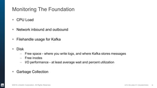 SITE RELIABILITY ENGINEERING©2016 LinkedIn Corporation. All Rights Reserved.
Monitoring The Foundation
 CPU Load
 Network inbound and outbound
 Filehandle usage for Kafka
 Disk
– Free space - where you write logs, and where Kafka stores messages
– Free inodes
– I/O performance - at least average wait and percent utilization
 Garbage Collection
19
 