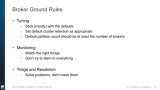 SITE RELIABILITY ENGINEERING©2016 LinkedIn Corporation. All Rights Reserved.
Broker Ground Rules
 Tuning
– Stick (mostly) with the defaults
– Set default cluster retention as appropriate
– Default partition count should be at least the number of brokers
 Monitoring
– Watch the right things
– Don’t try to alert on everything
 Triage and Resolution
– Solve problems, don’t mask them
20
 