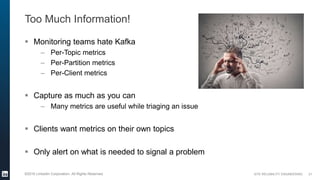 SITE RELIABILITY ENGINEERING©2016 LinkedIn Corporation. All Rights Reserved.
Too Much Information!
 Monitoring teams hate Kafka
– Per-Topic metrics
– Per-Partition metrics
– Per-Client metrics
 Capture as much as you can
– Many metrics are useful while triaging an issue
 Clients want metrics on their own topics
 Only alert on what is needed to signal a problem
21
 