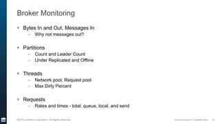 SITE RELIABILITY ENGINEERING©2016 LinkedIn Corporation. All Rights Reserved.
Broker Monitoring
 Bytes In and Out, Messages In
– Why not messages out?
 Partitions
– Count and Leader Count
– Under Replicated and Offline
 Threads
– Network pool, Request pool
– Max Dirty Percent
 Requests
– Rates and times - total, queue, local, and send
22
 