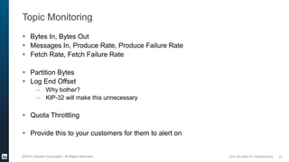SITE RELIABILITY ENGINEERING©2016 LinkedIn Corporation. All Rights Reserved.
Topic Monitoring
 Bytes In, Bytes Out
 Messages In, Produce Rate, Produce Failure Rate
 Fetch Rate, Fetch Failure Rate
 Partition Bytes
 Log End Offset
– Why bother?
– KIP-32 will make this unnecessary
 Quota Throttling
 Provide this to your customers for them to alert on
23
 