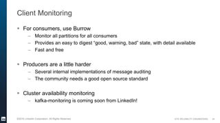 SITE RELIABILITY ENGINEERING©2016 LinkedIn Corporation. All Rights Reserved.
Client Monitoring
 For consumers, use Burrow
– Monitor all partitions for all consumers
– Provides an easy to digest “good, warning, bad” state, with detail available
– Fast and free
 Producers are a little harder
– Several internal implementations of message auditing
– The community needs a good open source standard
 Cluster availability monitoring
– kafka-monitoring is coming soon from LinkedIn!
24
 