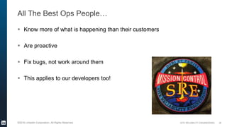 SITE RELIABILITY ENGINEERING©2016 LinkedIn Corporation. All Rights Reserved.
All The Best Ops People…
 Know more of what is happening than their customers
 Are proactive
 Fix bugs, not work around them
 This applies to our developers too!
26
 