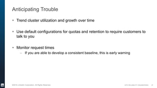 SITE RELIABILITY ENGINEERING©2016 LinkedIn Corporation. All Rights Reserved.
Anticipating Trouble
 Trend cluster utilization and growth over time
 Use default configurations for quotas and retention to require customers to
talk to you
 Monitor request times
– If you are able to develop a consistent baseline, this is early warning
27
 