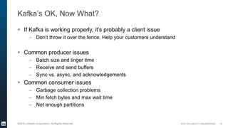 SITE RELIABILITY ENGINEERING©2016 LinkedIn Corporation. All Rights Reserved.
Kafka’s OK, Now What?
 If Kafka is working properly, it’s probably a client issue
– Don’t throw it over the fence. Help your customers understand
 Common producer issues
– Batch size and linger time
– Receive and send buffers
– Sync vs. async, and acknowledgements
 Common consumer issues
– Garbage collection problems
– Min fetch bytes and max wait time
– Not enough partitions
30
 