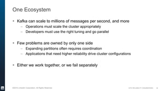 SITE RELIABILITY ENGINEERING©2016 LinkedIn Corporation. All Rights Reserved.
One Ecosystem
 Kafka can scale to millions of messages per second, and more
– Operations must scale the cluster appropriately
– Developers must use the right tuning and go parallel
 Few problems are owned by only one side
– Expanding partitions often requires coordination
– Applications that need higher reliability drive cluster configurations
 Either we work together, or we fail separately
32
 