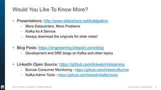 SITE RELIABILITY ENGINEERING©2016 LinkedIn Corporation. All Rights Reserved.
Would You Like To Know More?
 Presentations: http://www.slideshare.net/toddpalino
– More Datacenters, More Problems
– Kafka As A Service
– Always download the originals for slide notes!
 Blog Posts: https://engineering.linkedin.com/blog
– Development and SRE blogs on Kafka and other topics
 LinkedIn Open Source: https://github.com/linkedin/streaming
– Burrow Consumer Monitoring - https://github.com/linkedin/Burrow
– Kafka Admin Tools - https://github.com/linkedin/kafka-tools
33
 