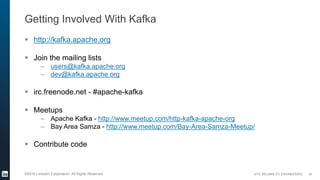 SITE RELIABILITY ENGINEERING©2016 LinkedIn Corporation. All Rights Reserved.
Getting Involved With Kafka
 http://kafka.apache.org
 Join the mailing lists
– users@kafka.apache.org
– dev@kafka.apache.org
 irc.freenode.net - #apache-kafka
 Meetups
– Apache Kafka - http://www.meetup.com/http-kafka-apache-org
– Bay Area Samza - http://www.meetup.com/Bay-Area-Samza-Meetup/
 Contribute code
34
 