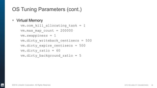 SITE RELIABILITY ENGINEERING©2016 LinkedIn Corporation. All Rights Reserved.
OS Tuning Parameters (cont.)
 Virtual Memory
vm.oom_kill_allocating_task = 1
vm.max_map_count = 200000
vm.swappiness = 1
vm.dirty_writeback_centisecs = 500
vm.dirty_expire_centisecs = 500
vm.dirty_ratio = 60
vm.dirty_background_ratio = 5
40
 