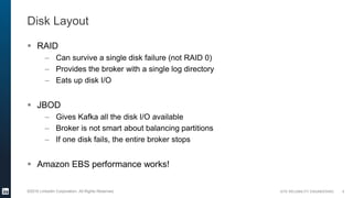 SITE RELIABILITY ENGINEERING©2016 LinkedIn Corporation. All Rights Reserved.
Disk Layout
 RAID
– Can survive a single disk failure (not RAID 0)
– Provides the broker with a single log directory
– Eats up disk I/O
 JBOD
– Gives Kafka all the disk I/O available
– Broker is not smart about balancing partitions
– If one disk fails, the entire broker stops
 Amazon EBS performance works!
9
 
