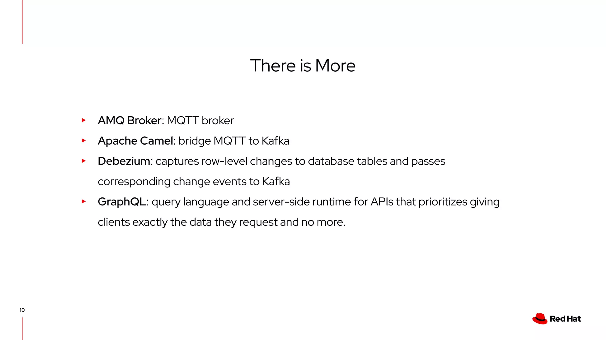 10 There is More ▸ AMQ Broker: MQTT broker ▸ Apache Camel: bridge MQTT to Kafka ▸ Debezium: captures row-level changes to database tables and passes corresponding change events to Kafka ▸ GraphQL: query language and server-side runtime for APIs that prioritizes giving clients exactly the data they request and no more. 