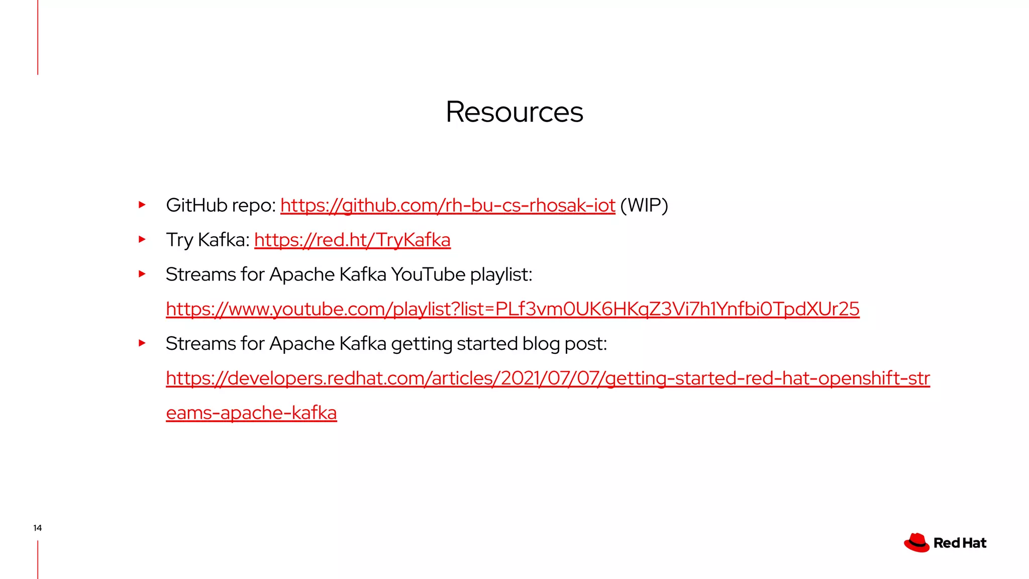 14 Resources ▸ GitHub repo: https://github.com/rh-bu-cs-rhosak-iot (WIP) ▸ Try Kafka: https://red.ht/TryKafka ▸ Streams for Apache Kafka YouTube playlist: https://www.youtube.com/playlist?list=PLf3vm0UK6HKqZ3Vi7h1Ynfbi0TpdXUr25 ▸ Streams for Apache Kafka getting started blog post: https://developers.redhat.com/articles/2021/07/07/getting-started-red-hat-openshift-str eams-apache-kafka 