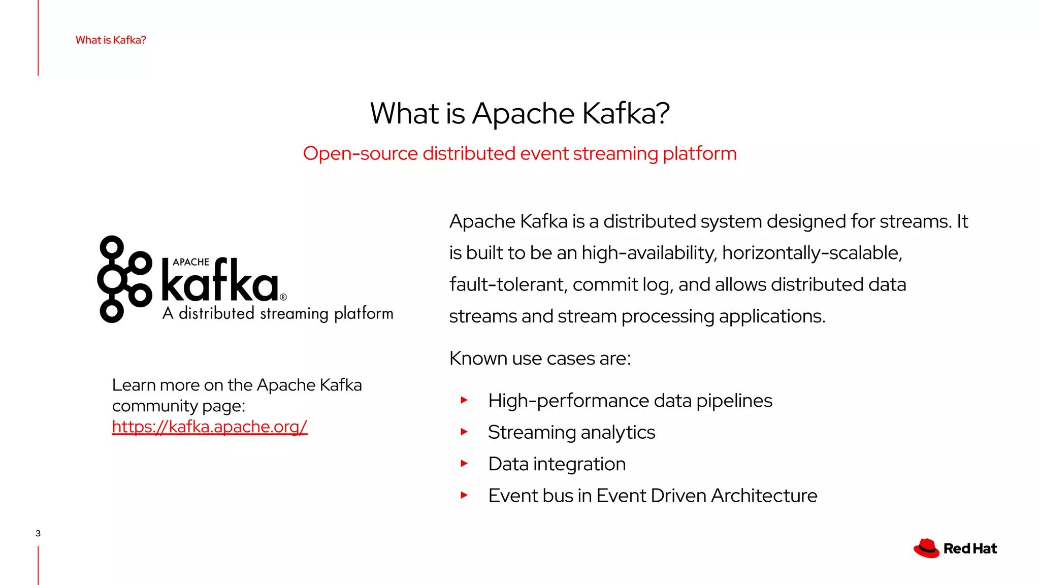 3 Apache Kafka is a distributed system designed for streams. It is built to be an high-availability, horizontally-scalable, fault-tolerant, commit log, and allows distributed data streams and stream processing applications. Known use cases are: ▸ High-performance data pipelines ▸ Streaming analytics ▸ Data integration ▸ Event bus in Event Driven Architecture What is Kafka? What is Apache Kafka? Open-source distributed event streaming platform Learn more on the Apache Kafka community page: https://kafka.apache.org/ 