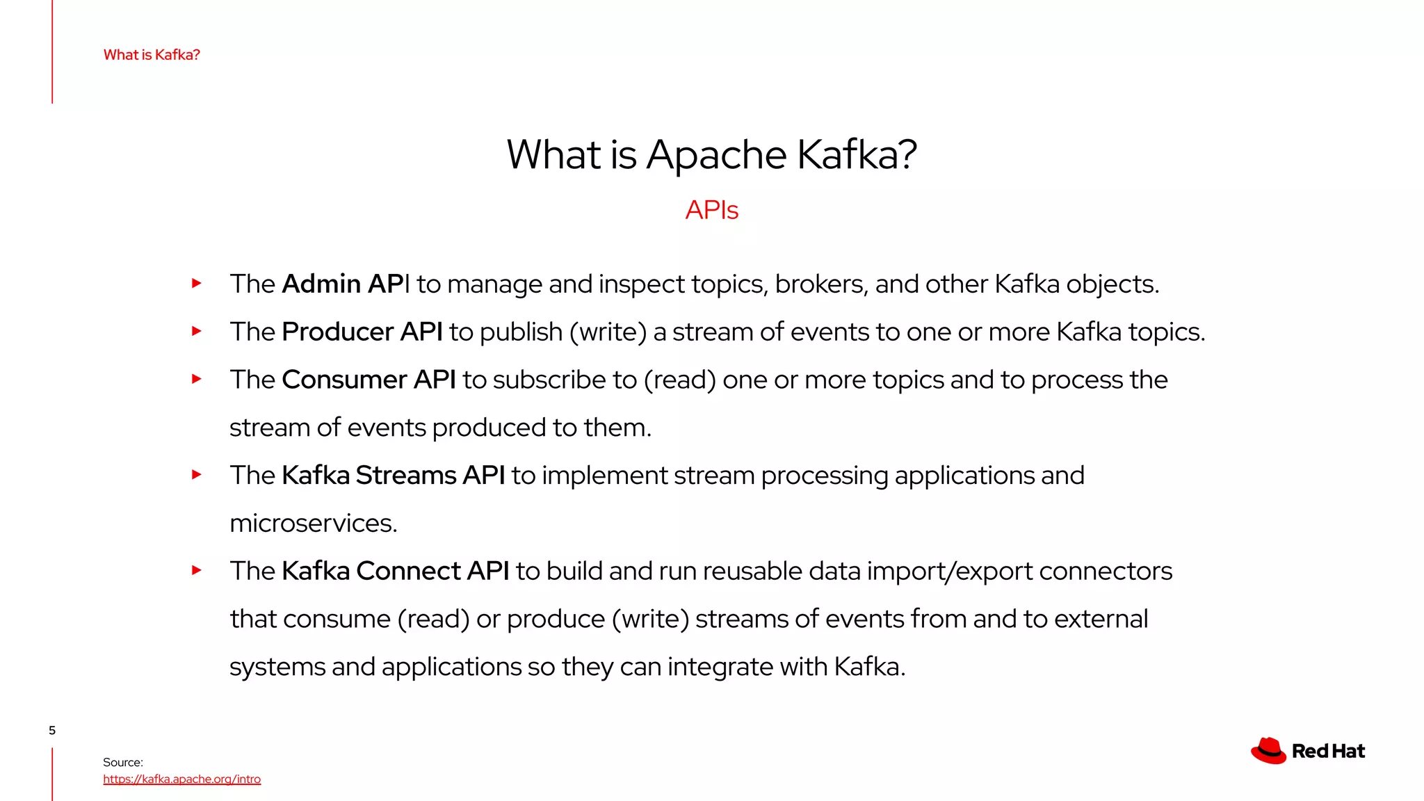 Source: https://kafka.apache.org/intro What is Kafka? 5 APIs What is Apache Kafka? ▸ The Admin API to manage and inspect topics, brokers, and other Kafka objects. ▸ The Producer API to publish (write) a stream of events to one or more Kafka topics. ▸ The Consumer API to subscribe to (read) one or more topics and to process the stream of events produced to them. ▸ The Kafka Streams API to implement stream processing applications and microservices. ▸ The Kafka Connect API to build and run reusable data import/export connectors that consume (read) or produce (write) streams of events from and to external systems and applications so they can integrate with Kafka. 