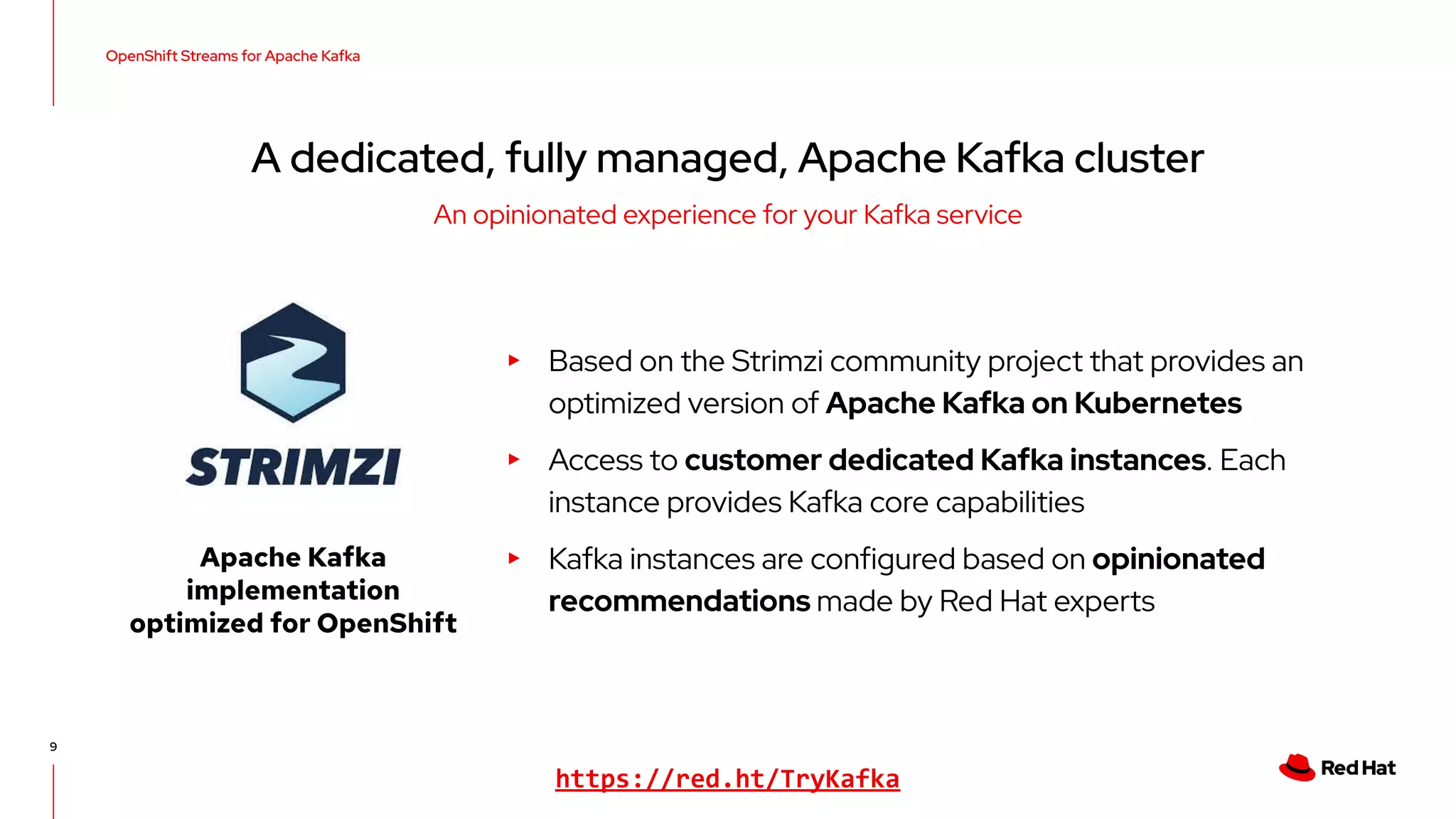 9 ▸ Based on the Strimzi community project that provides an optimized version of Apache Kafka on Kubernetes ▸ Access to customer dedicated Kafka instances. Each instance provides Kafka core capabilities ▸ Kafka instances are configured based on opinionated recommendations made by Red Hat experts OpenShift Streams for Apache Kafka A dedicated, fully managed, Apache Kafka cluster An opinionated experience for your Kafka service Apache Kafka implementation optimized for OpenShift https://red.ht/TryKafka 
