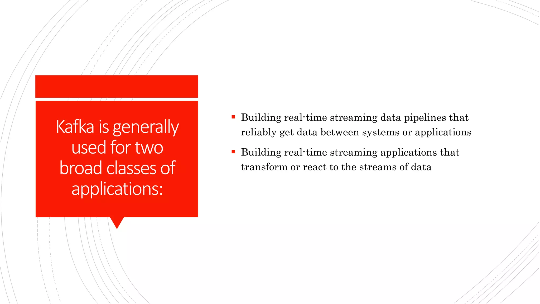 Kafka isgenerally
usedfortwo
broad classesof
applications:
 Building real-time streaming data pipelines that
reliably get data between systems or applications
 Building real-time streaming applications that
transform or react to the streams of data
 