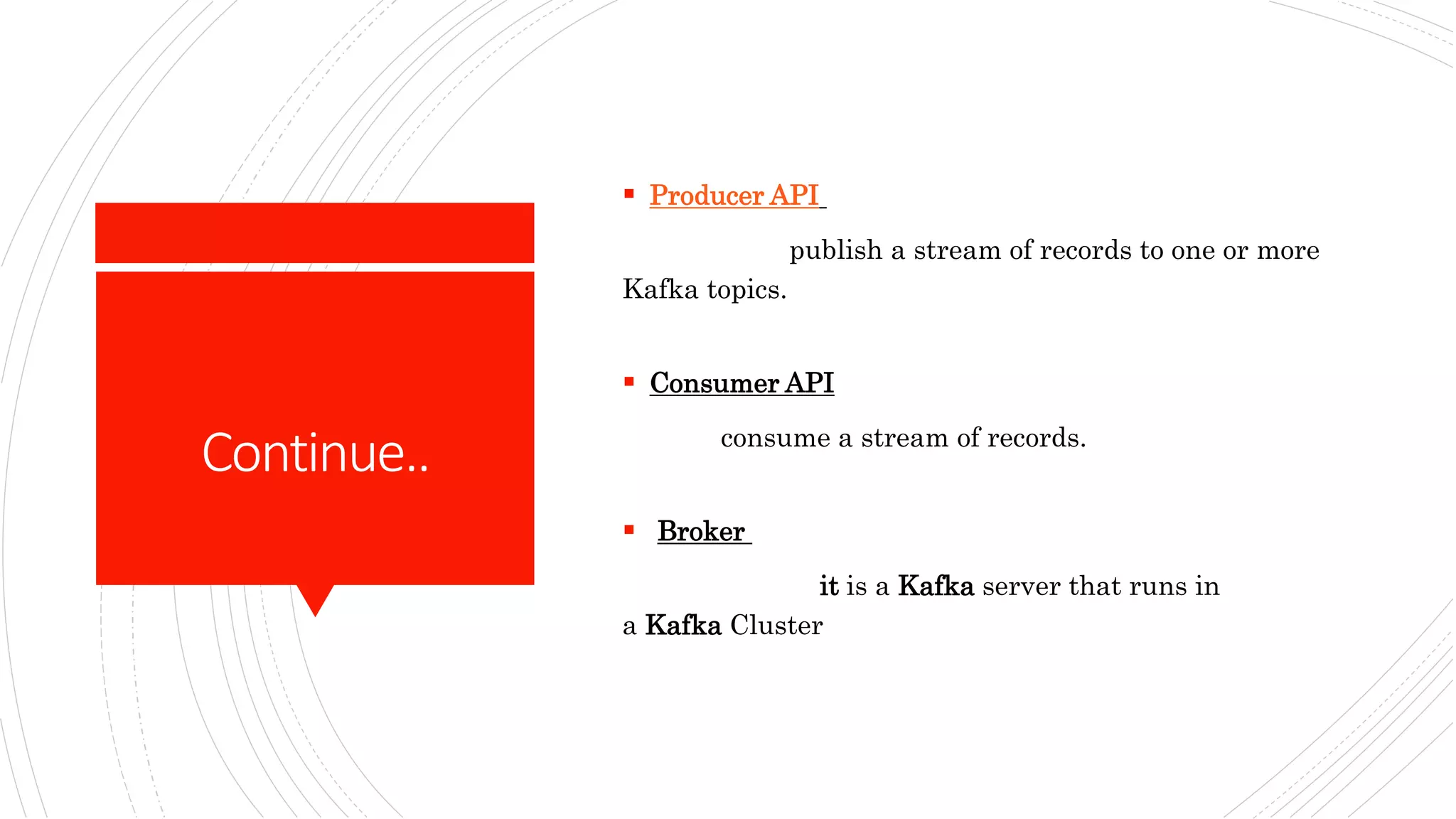 Continue..
 Producer API
publish a stream of records to one or more
Kafka topics.
 Consumer API
consume a stream of records.
 Broker
it is a Kafka server that runs in
a Kafka Cluster
 