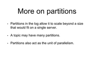 More on partitions
• Partitions in the log allow it to scale beyond a size
that would fit on a single server.
• A topic may have many partitions.
• Partitions also act as the unit of parallelism.
 