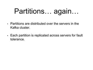 Partitions… again…
• Partitions are distributed over the servers in the
Kafka cluster.
• Each partition is replicated across servers for fault
tolerance.
 