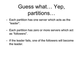 Guess what… Yep,
partitions…
• Each partition has one server which acts as the
“leader".
• Each partition has zero or more servers which act
as “followers".
• If the leader fails, one of the followers will become
the leader.
 