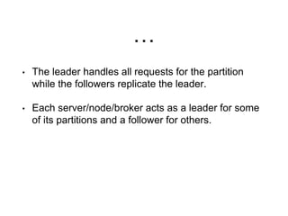 …
• The leader handles all requests for the partition
while the followers replicate the leader.
• Each server/node/broker acts as a leader for some
of its partitions and a follower for others.
 