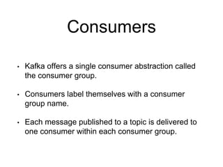Consumers
• Kafka offers a single consumer abstraction called
the consumer group.
• Consumers label themselves with a consumer
group name.
• Each message published to a topic is delivered to
one consumer within each consumer group.
 
