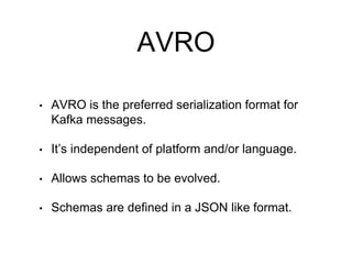 AVRO
• AVRO is the preferred serialization format for
Kafka messages.
• It’s independent of platform and/or language.
• Allows schemas to be evolved.
• Schemas are defined in a JSON like format.
 