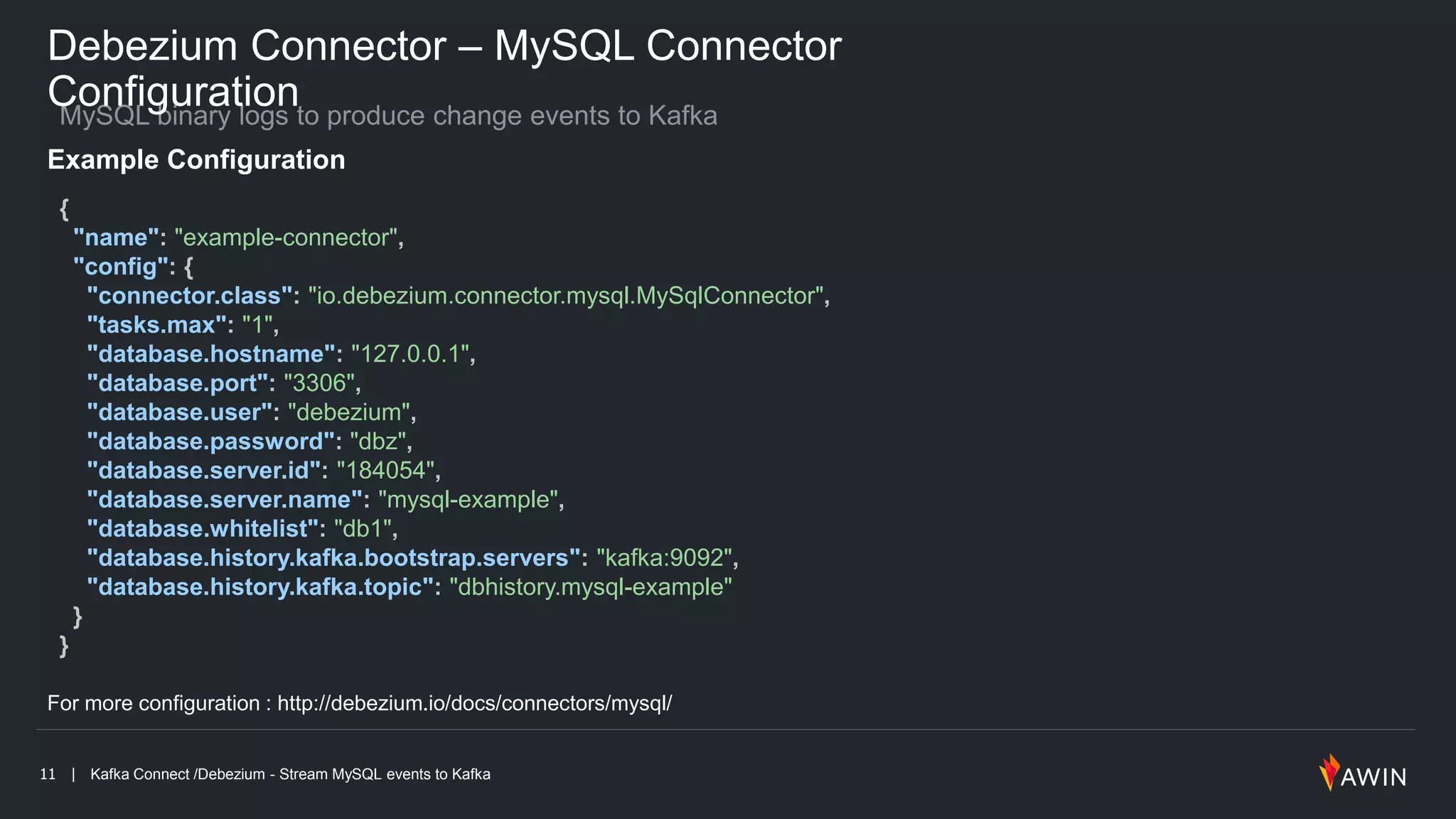 11 | Kafka Connect /Debezium - Stream MySQL events to Kafka
Debezium Connector – MySQL Connector
Configuration
Example Configuration
{
"name": "example-connector",
"config": {
"connector.class": "io.debezium.connector.mysql.MySqlConnector",
"tasks.max": "1",
"database.hostname": "127.0.0.1",
"database.port": "3306",
"database.user": "debezium",
"database.password": "dbz",
"database.server.id": "184054",
"database.server.name": "mysql-example",
"database.whitelist": "db1",
"database.history.kafka.bootstrap.servers": "kafka:9092",
"database.history.kafka.topic": "dbhistory.mysql-example"
}
}
For more configuration : http://debezium.io/docs/connectors/mysql/
 