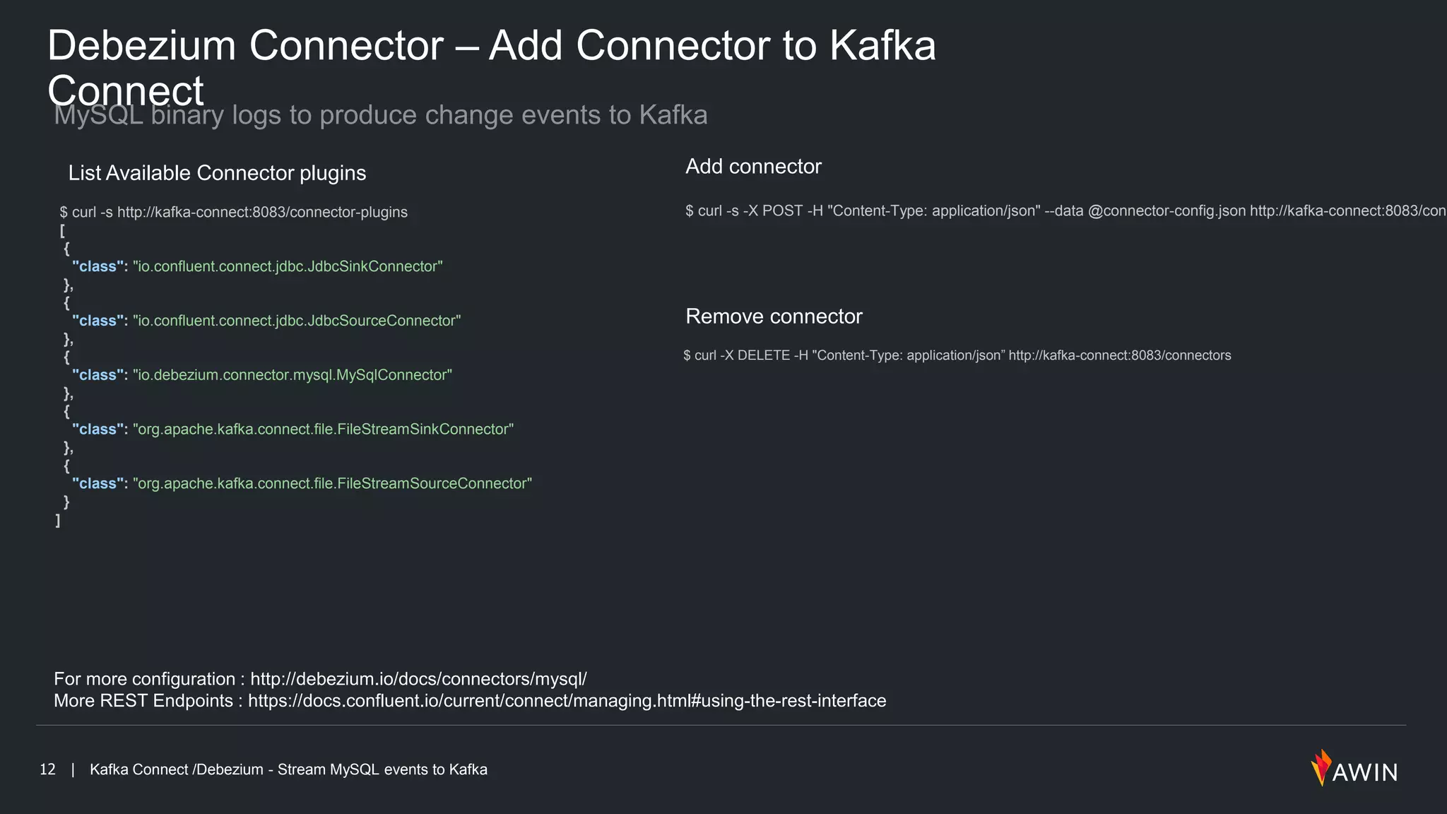 12 | Kafka Connect /Debezium - Stream MySQL events to Kafka
Debezium Connector – Add Connector to Kafka
Connect
For more configuration : http://debezium.io/docs/connectors/mysql/
More REST Endpoints : https://docs.confluent.io/current/connect/managing.html#using-the-rest-interface
List Available Connector plugins
$ curl -s http://kafka-connect:8083/connector-plugins
[
{
"class": "io.confluent.connect.jdbc.JdbcSinkConnector"
},
{
"class": "io.confluent.connect.jdbc.JdbcSourceConnector"
},
{
"class": "io.debezium.connector.mysql.MySqlConnector"
},
{
"class": "org.apache.kafka.connect.file.FileStreamSinkConnector"
},
{
"class": "org.apache.kafka.connect.file.FileStreamSourceConnector"
}
]
Add connector
$ curl -s -X POST -H "Content-Type: application/json" --data @connector-config.json http://kafka-connect:8083/conn
Remove connector
$ curl -X DELETE -H "Content-Type: application/json” http://kafka-connect:8083/connectors
 