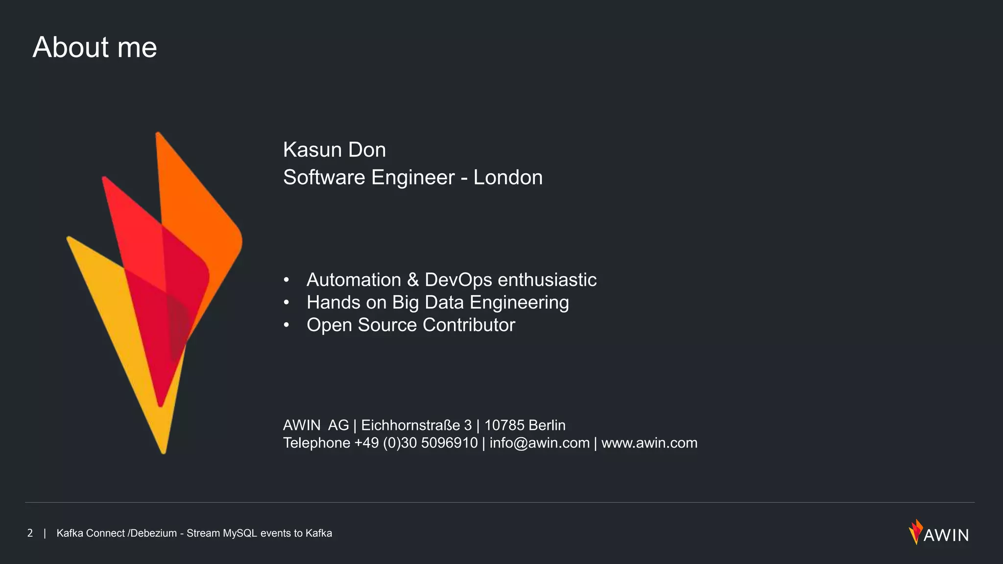 2 | Kafka Connect /Debezium - Stream MySQL events to Kafka
About me
Kasun Don
Software Engineer - London
AWIN AG | Eichhornstraße 3 | 10785 Berlin
Telephone +49 (0)30 5096910 | info@awin.com | www.awin.com
• Automation & DevOps enthusiastic
• Hands on Big Data Engineering
• Open Source Contributor
 