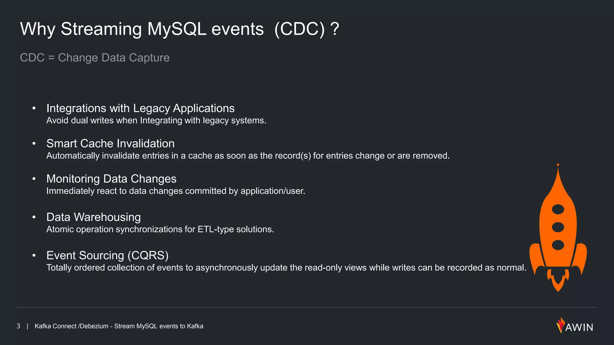 3 | Kafka Connect /Debezium - Stream MySQL events to Kafka
Why Streaming MySQL events (CDC) ?
• Integrations with Legacy Applications
Avoid dual writes when Integrating with legacy systems.
• Smart Cache Invalidation
Automatically invalidate entries in a cache as soon as the record(s) for entries change or are removed.
• Monitoring Data Changes
Immediately react to data changes committed by application/user.
• Data Warehousing
Atomic operation synchronizations for ETL-type solutions.
• Event Sourcing (CQRS)
Totally ordered collection of events to asynchronously update the read-only views while writes can be recorded as normal.
 