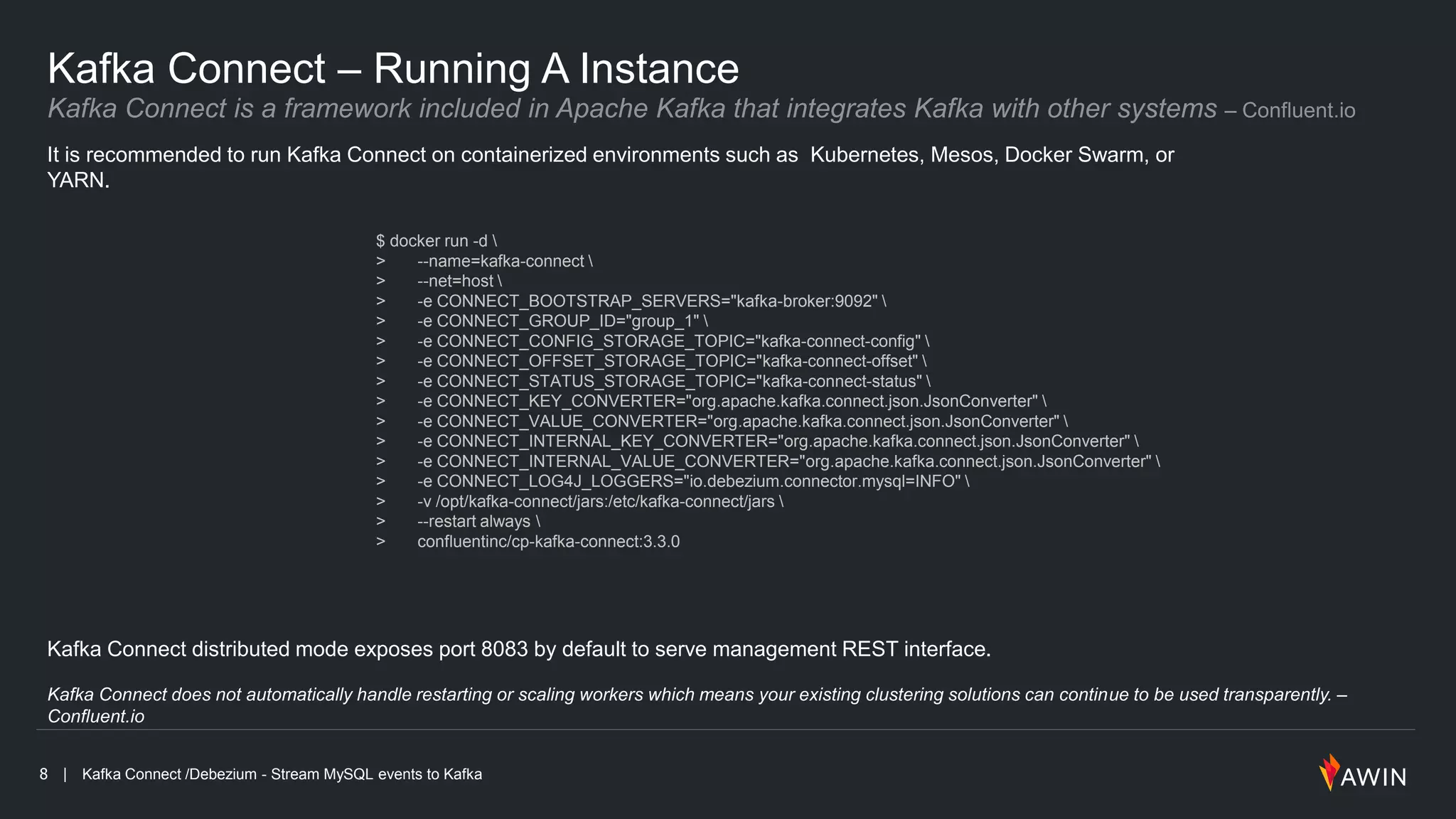 8 | Kafka Connect /Debezium - Stream MySQL events to Kafka
Kafka Connect – Running A Instance
It is recommended to run Kafka Connect on containerized environments such as Kubernetes, Mesos, Docker Swarm, or
YARN.
Kafka Connect distributed mode exposes port 8083 by default to serve management REST interface.
Kafka Connect does not automatically handle restarting or scaling workers which means your existing clustering solutions can continue to be used transparently. –
Confluent.io
$ docker run -d 
> --name=kafka-connect 
> --net=host 
> -e CONNECT_BOOTSTRAP_SERVERS="kafka-broker:9092" 
> -e CONNECT_GROUP_ID="group_1" 
> -e CONNECT_CONFIG_STORAGE_TOPIC="kafka-connect-config" 
> -e CONNECT_OFFSET_STORAGE_TOPIC="kafka-connect-offset" 
> -e CONNECT_STATUS_STORAGE_TOPIC="kafka-connect-status" 
> -e CONNECT_KEY_CONVERTER="org.apache.kafka.connect.json.JsonConverter" 
> -e CONNECT_VALUE_CONVERTER="org.apache.kafka.connect.json.JsonConverter" 
> -e CONNECT_INTERNAL_KEY_CONVERTER="org.apache.kafka.connect.json.JsonConverter" 
> -e CONNECT_INTERNAL_VALUE_CONVERTER="org.apache.kafka.connect.json.JsonConverter" 
> -e CONNECT_LOG4J_LOGGERS="io.debezium.connector.mysql=INFO" 
> -v /opt/kafka-connect/jars:/etc/kafka-connect/jars 
> --restart always 
> confluentinc/cp-kafka-connect:3.3.0
 