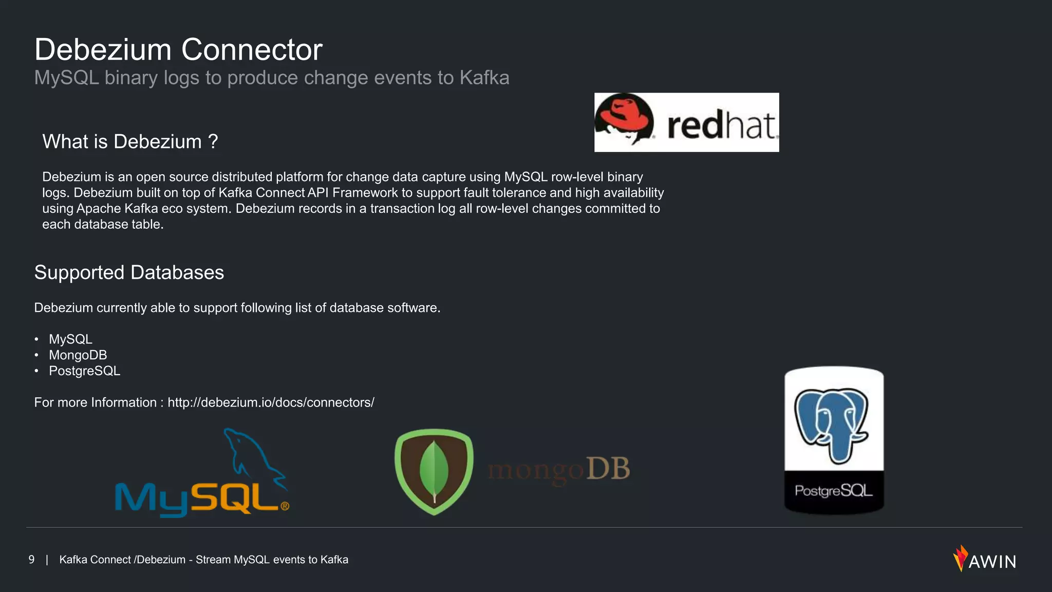 9 | Kafka Connect /Debezium - Stream MySQL events to Kafka
Debezium Connector
What is Debezium ?
Debezium is an open source distributed platform for change data capture using MySQL row-level binary
logs. Debezium built on top of Kafka Connect API Framework to support fault tolerance and high availability
using Apache Kafka eco system. Debezium records in a transaction log all row-level changes committed to
each database table.
Supported Databases
Debezium currently able to support following list of database software.
• MySQL
• MongoDB
• PostgreSQL
For more Information : http://debezium.io/docs/connectors/
 