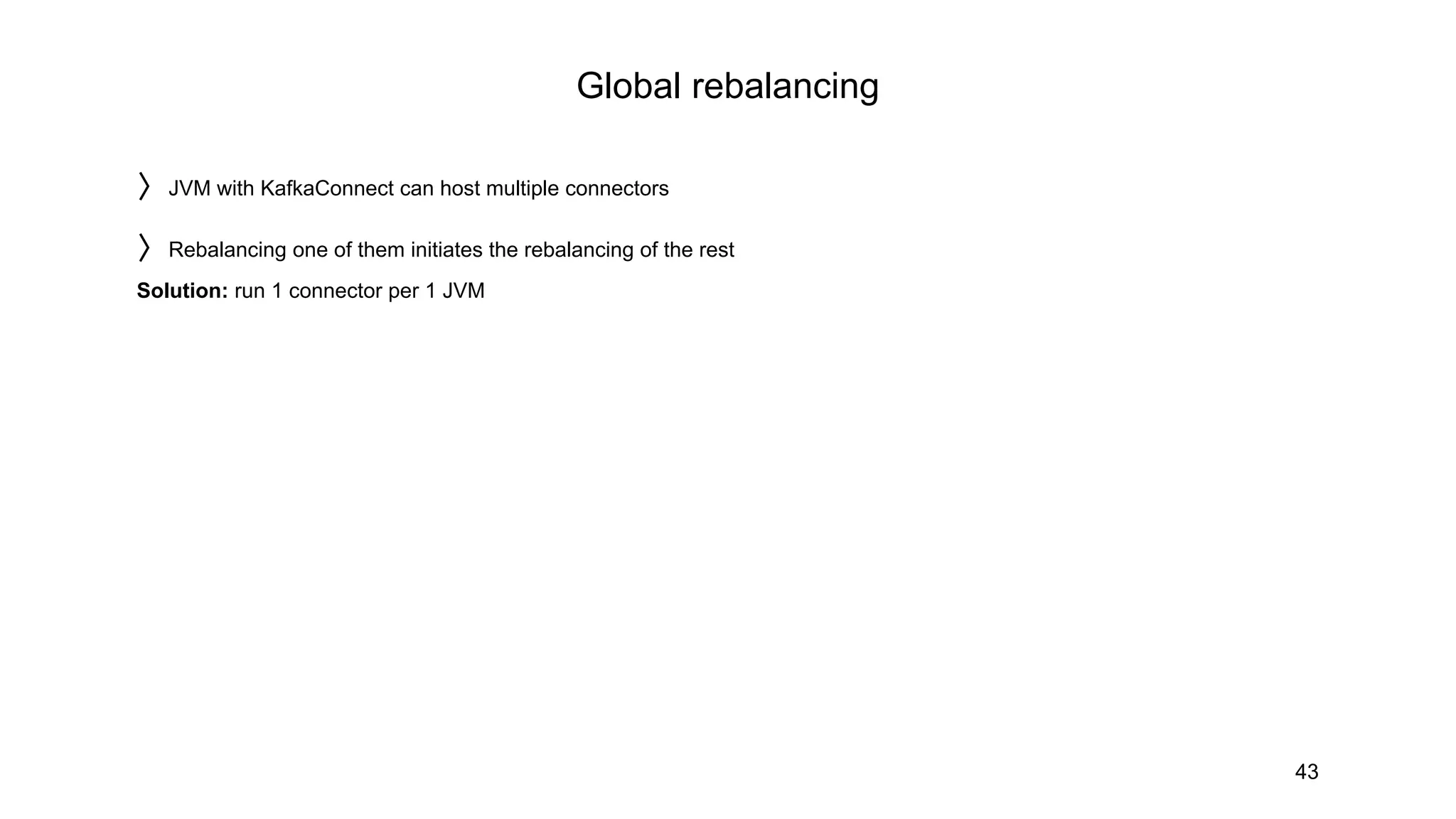 Global rebalancing
43
〉JVM with KafkaConnect can host multiple connectors
〉Rebalancing one of them initiates the rebalancing of the rest
Solution: run 1 connector per 1 JVM
 
