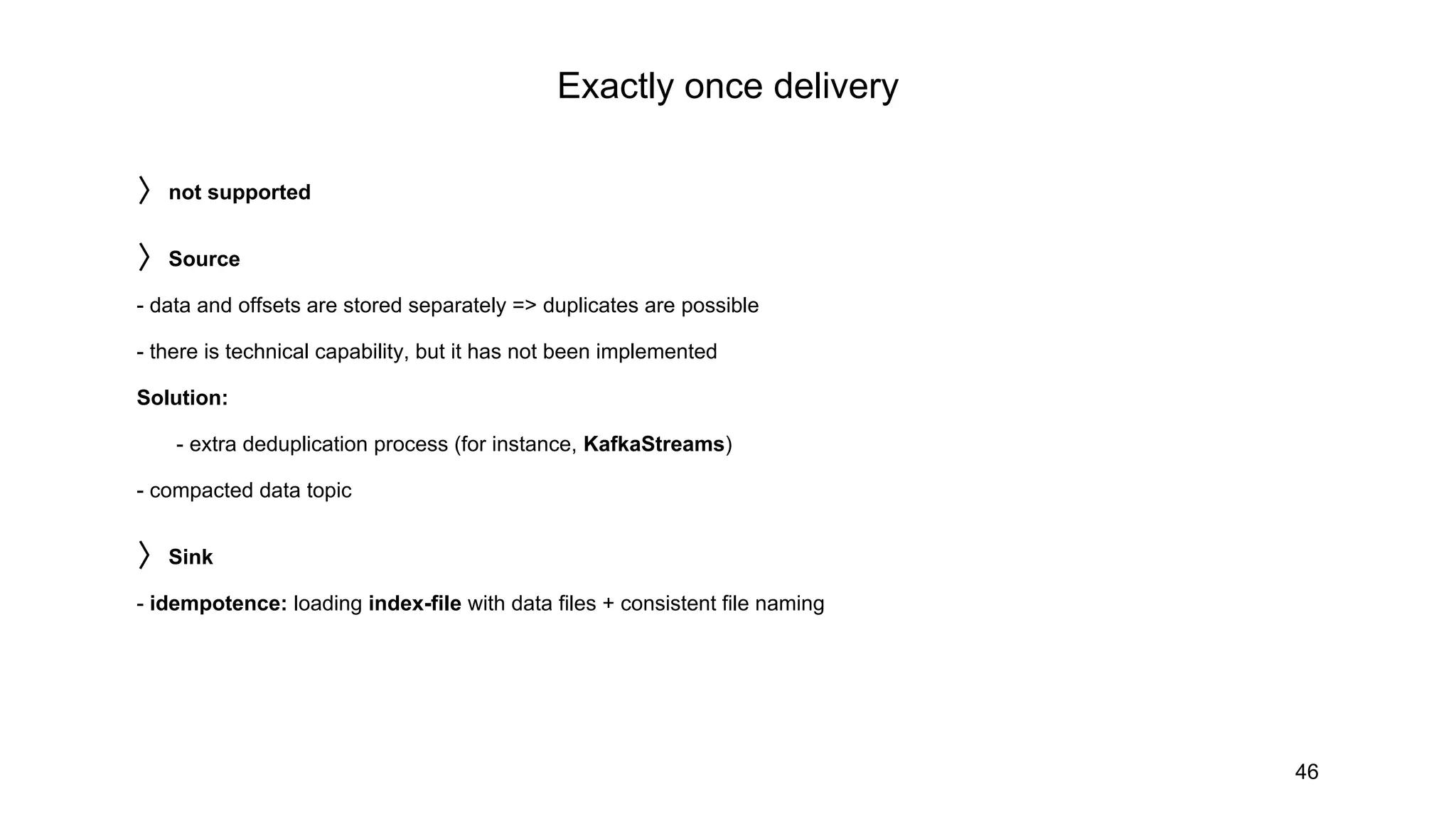 Exactly once delivery
46
〉not supported
〉Source
- data and offsets are stored separately => duplicates are possible
- there is technical capability, but it has not been implemented
Solution:
- extra deduplication process (for instance, KafkaStreams)
- compacted data topic
〉Sink
- idempotence: loading index-file with data files + consistent file naming
 