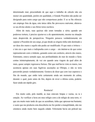 determinado mar; prescindindo de que aqui o trabalho de cálculo não era
menor em quantidade, porém em qualidade, o Grande Poseidon não podia ser
designado para outro cargo que não comportasse poder. E se se lhe oferecia
um emprego fora da água, esta única idéia lhe provocava mal-estar, alterava-
se seu divino alento e seu férreo torso oscilava.
   Além do mais, suas queixas não eram tomadas a sério; quando um
poderoso tortura, é preciso ajustar-se a ele aparentemente, mesmo na situação
mais desprovida de perspectivas. Ninguém pensava verdadeiramente em
separar a Poseidon de seu cargo, já que desde as origens tinha sido destinado a
ser deus dos mares e aquilo não podia ser modificado. O que mais o irritava –
e isto era o que mais o indispunha com o cargo – era inteirar-se de que como
representavam com o tridente, guiando como um cocheiro, através dos mares.
Entretanto, estava sentado aqui, nas profundidades do mar do mundo e fazia
contas ininterruptamente; de vez em quando uma viagem da qual além do
mais, quase sempre regressava furioso. Daí que mal havia visto os mares, isso
acontecia apenas em suas fugitivas ascenções ao Olimpo, e não os teria
percorrido jamais verdadeiramente. Gostava de dizer que com isso esperava o
fim do mundo, que então teria certamente ainda um momento de calma,
durante o qual, justo antes do fim, depois de rever a última conta, poderia
fazer ainda um rápido giro.


                                    Renúncia!
   Era muito cedo, pela manhã, as ruas estavam limpas e vazias, eu ia à
estação. Ao verificar a hora em meu relógio com a do relógio de uma torre, vi
que era muito mais tarde do que eu acreditara, tinha que apressar-me bastante;
o susto que me produziu esta descoberta me fez perder a tranqüilidade, não me
orientava ainda muito bem naquela cidade. Felizmente havia um policial nas
 
