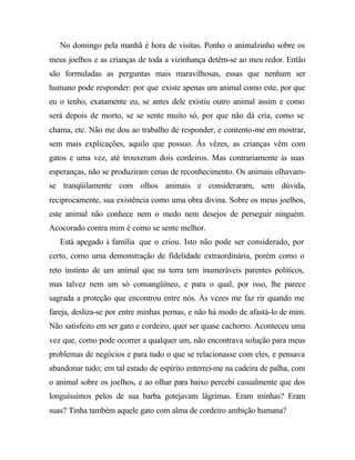 No domingo pela manhã é hora de visitas. Ponho o animalzinho sobre os
meus joelhos e as crianças de toda a vizinhança detêm-se ao meu redor. Então
são formuladas as perguntas mais maravilhosas, essas que nenhum ser
humano pode responder: por que existe apenas um animal como este, por que
eu o tenho, exatamente eu, se antes dele existiu outro animal assim e como
será depois de morto, se se sente muito só, por que não dá cria, como se
chama, etc. Não me dou ao trabalho de responder, e contento-me em mostrar,
sem mais explicações, aquilo que possuo. Ás vêzes, as crianças vêm com
gatos e uma vez, até trouxeram dois cordeiros. Mas contrariamente às suas
esperanças, não se produziram cenas de reconhecimento. Os animais olhavam-
se tranqüilamente com olhos animais e consideraram, sem dúvida,
reciprocamente, sua existência como uma obra divina. Sobre os meus joelhos,
este animal não conhece nem o medo nem desejos de perseguir ninguém.
Acocorado contra mim é como se sente melhor.
   Está apegado à família que o criou. Isto não pode ser considerado, por
certo, como uma demonstração de fidelidade extraordinária, porém como o
reto instinto de um animal que na terra tem inumeráveis parentes políticos,
mas talvez nem um só consangüíneo, e para o qual, por isso, lhe parece
sagrada a proteção que encontrou entre nós. Às vezes me faz rir quando me
fareja, desliza-se por entre minhas pernas, e não há modo de afastá-lo de mim.
Não satisfeito em ser gato e cordeiro, quer ser quase cachorro. Aconteceu uma
vez que, como pode ocorrer a qualquer um, não encontrava solução para meus
problemas de negócios e para tudo o que se relacionasse com eles, e pensava
abandonar tudo; em tal estado de espírito enterrei-me na cadeira de palha, com
o animal sobre os joelhos, e ao olhar para baixo percebi casualmente que dos
longuíssimos pelos de sua barba gotejavam lágrimas. Eram minhas? Eram
suas? Tinha também aquele gato com alma de cordeiro ambição humana?
 