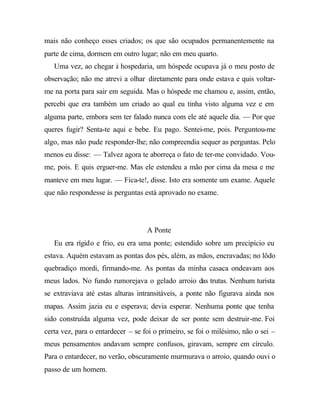 mais não conheço esses criados; os que são ocupados permanentemente na
parte de cima, dormem em outro lugar; não em meu quarto.
   Uma vez, ao chegar à hospedaria, um hóspede ocupava já o meu posto de
observação; não me atrevi a olhar diretamente para onde estava e quis voltar-
me na porta para sair em seguida. Mas o hóspede me chamou e, assim, então,
percebi que era também um criado ao qual eu tinha visto alguma vez e em
alguma parte, embora sem ter falado nunca com ele até aquele dia. — Por que
queres fugir? Senta-te aqui e bebe. Eu pago. Sentei-me, pois. Perguntou-me
algo, mas não pude responder-lhe; não compreendia sequer as perguntas. Pelo
menos eu disse: — Talvez agora te aborreça o fato de ter-me convidado. Vou-
me, pois. E quis erguer-me. Mas ele estendeu a mão por cima da mesa e me
manteve em meu lugar. — Fica-te!, disse. Isto era somente um exame. Aquele
que não respondesse às perguntas está aprovado no exame.




                                   A Ponte
   Eu era rígido e frio, eu era uma ponte; estendido sobre um precipício eu
estava. Aquém estavam as pontas dos pés, além, as mãos, encravadas; no lôdo
quebradiço mordi, firmando-me. As pontas da minha casaca ondeavam aos
meus lados. No fundo rumorejava o gelado arroio das trutas. Nenhum turista
se extraviava até estas alturas intransitáveis, a ponte não figurava ainda nos
mapas. Assim jazia eu e esperava; devia esperar. Nenhuma ponte que tenha
sido construída alguma vez, pode deixar de ser ponte sem destruir-me. Foi
certa vez, para o entardecer – se foi o primeiro, se foi o milésimo, não o sei –
meus pensamentos andavam sempre confusos, giravam, sempre em círculo.
Para o entardecer, no verão, obscuramente murmurava o arroio, quando ouvi o
passo de um homem.
 