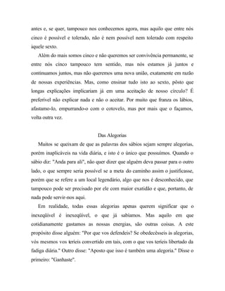 antes e, se quer, tampouco nos conhecemos agora, mas aquilo que entre nós
cinco é possível e tolerado, não é nem possível nem tolerado com respeito
àquele sexto.
   Além do mais somos cinco e não queremos ser convivência permanente, se
entre nós cinco tampouco tem sentido, mas nós estamos já juntos e
continuamos juntos, mas não queremos uma nova união, exatamente em razão
de nossas experiências. Mas, como ensinar tudo isto ao sexto, pôsto que
longas explicações implicariam já em uma aceitação de nosso círculo? É
preferível não explicar nada e não o aceitar. Por muito que franza os lábios,
afastamo-lo, empurrando-o com o cotovelo, mas por mais que o façamos,
volta outra vez.


                                Das Alegorias
   Muitos se queixam de que as palavras dos sábios sejam sempre alegorias,
porém inaplicáveis na vida diária, e isto é o único que possuímos. Quando o
sábio diz: "Anda para ali", não quer dizer que alguém deva passar para o outro
lado, o que sempre seria possível se a meta do caminho assim o justificasse,
porém que se refere a um local legendário, algo que nos é desconhecido, que
tampouco pode ser precisado por ele com maior exatidão e que, portanto, de
nada pode servir-nos aqui.
   Em realidade, todas essas alegorias apenas querem significar que o
inexeqüível é inexeqüível, o que já sabíamos. Mas aquilo em que
cotidianamente gastamos as nossas energias, são outras coisas. A este
propósito disse alguém: "Por que vos defendeis? Se obedecêsseis às alegorias,
vós mesmos vos teríeis convertido em tais, com o que vos teríeis libertado da
fadiga diária." Outro disse: "Aposto que isso é também uma alegoria." Disse o
primeiro: "Ganhaste".
 