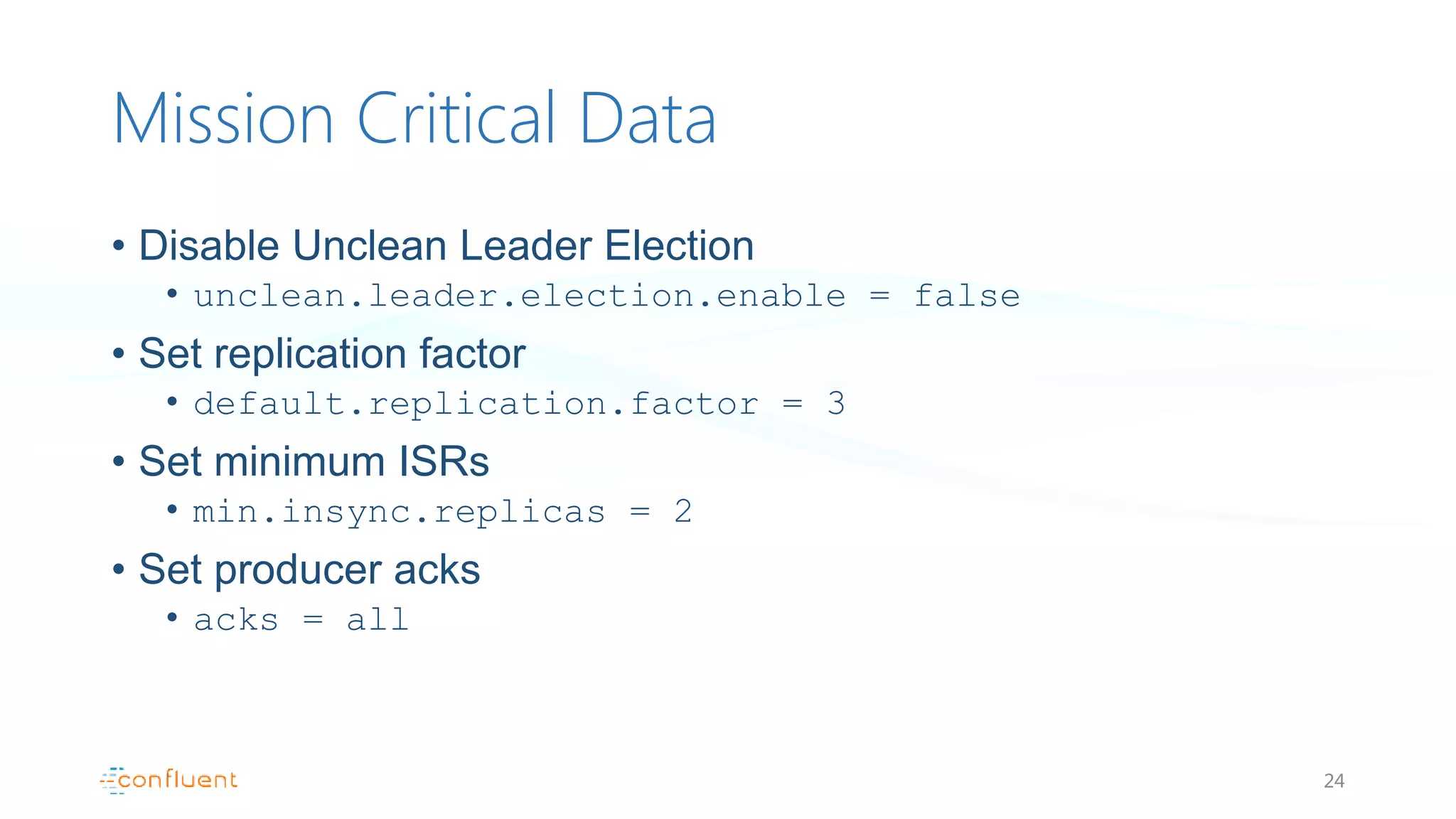 Mission Critical Data
• Disable Unclean Leader Election
• unclean.leader.election.enable = false
• Set replication factor
• default.replication.factor = 3
• Set minimum ISRs
• min.insync.replicas = 2
• Set producer acks
• acks = all
24
 