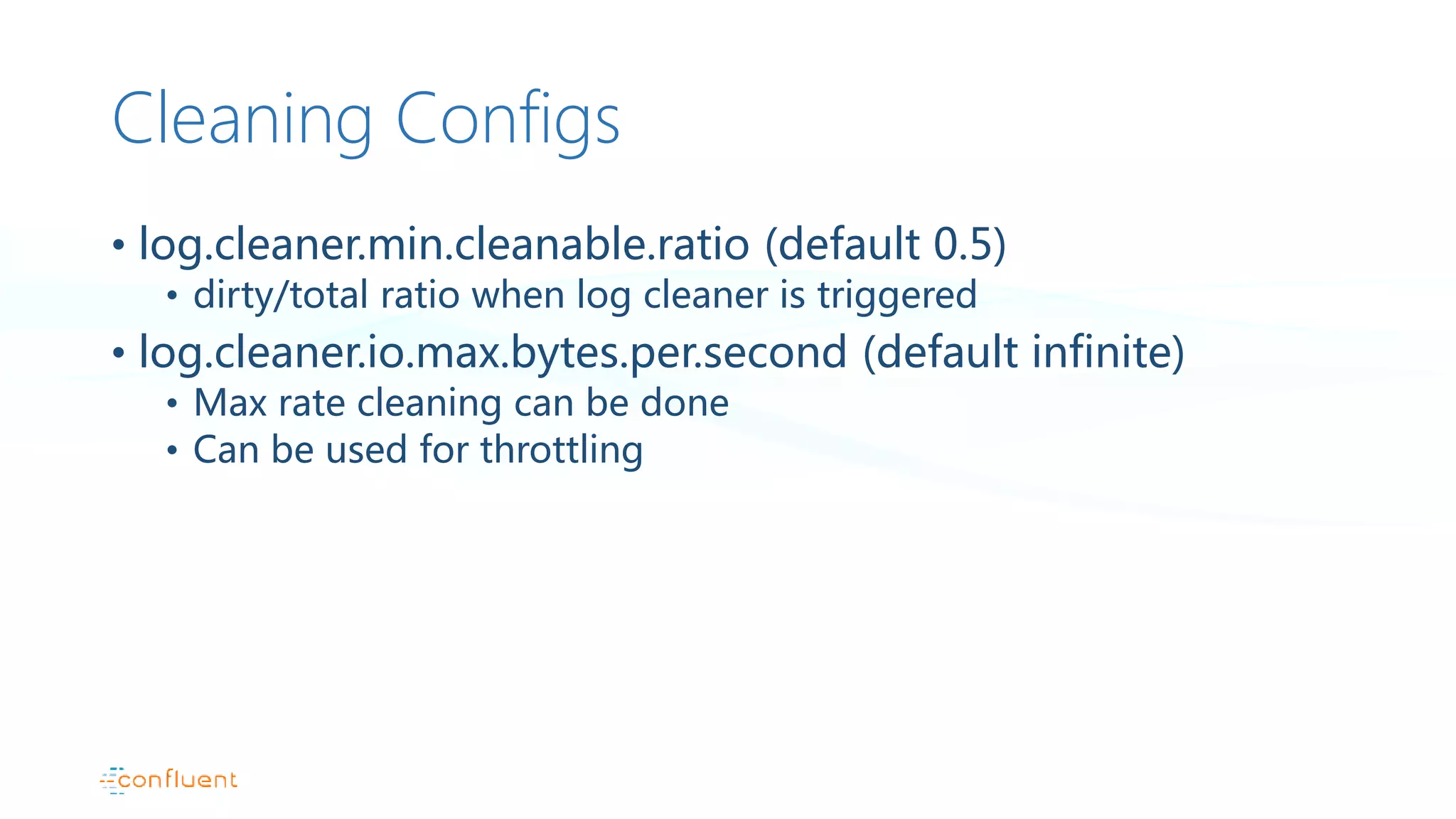 Cleaning Configs
• log.cleaner.min.cleanable.ratio (default 0.5)
• dirty/total ratio when log cleaner is triggered
• log.cleaner.io.max.bytes.per.second (default infinite)
• Max rate cleaning can be done
• Can be used for throttling
 