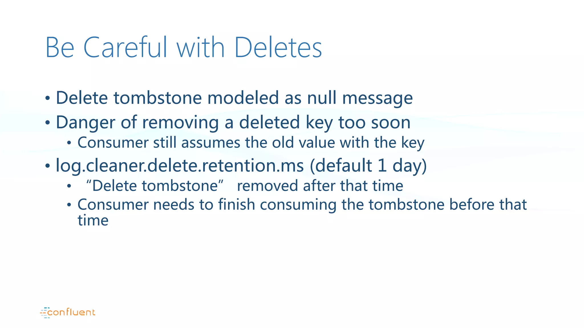 Be Careful with Deletes
• Delete tombstone modeled as null message
• Danger of removing a deleted key too soon
• Consumer still assumes the old value with the key
• log.cleaner.delete.retention.ms (default 1 day)
• “Delete tombstone” removed after that time
• Consumer needs to finish consuming the tombstone before that
time
 