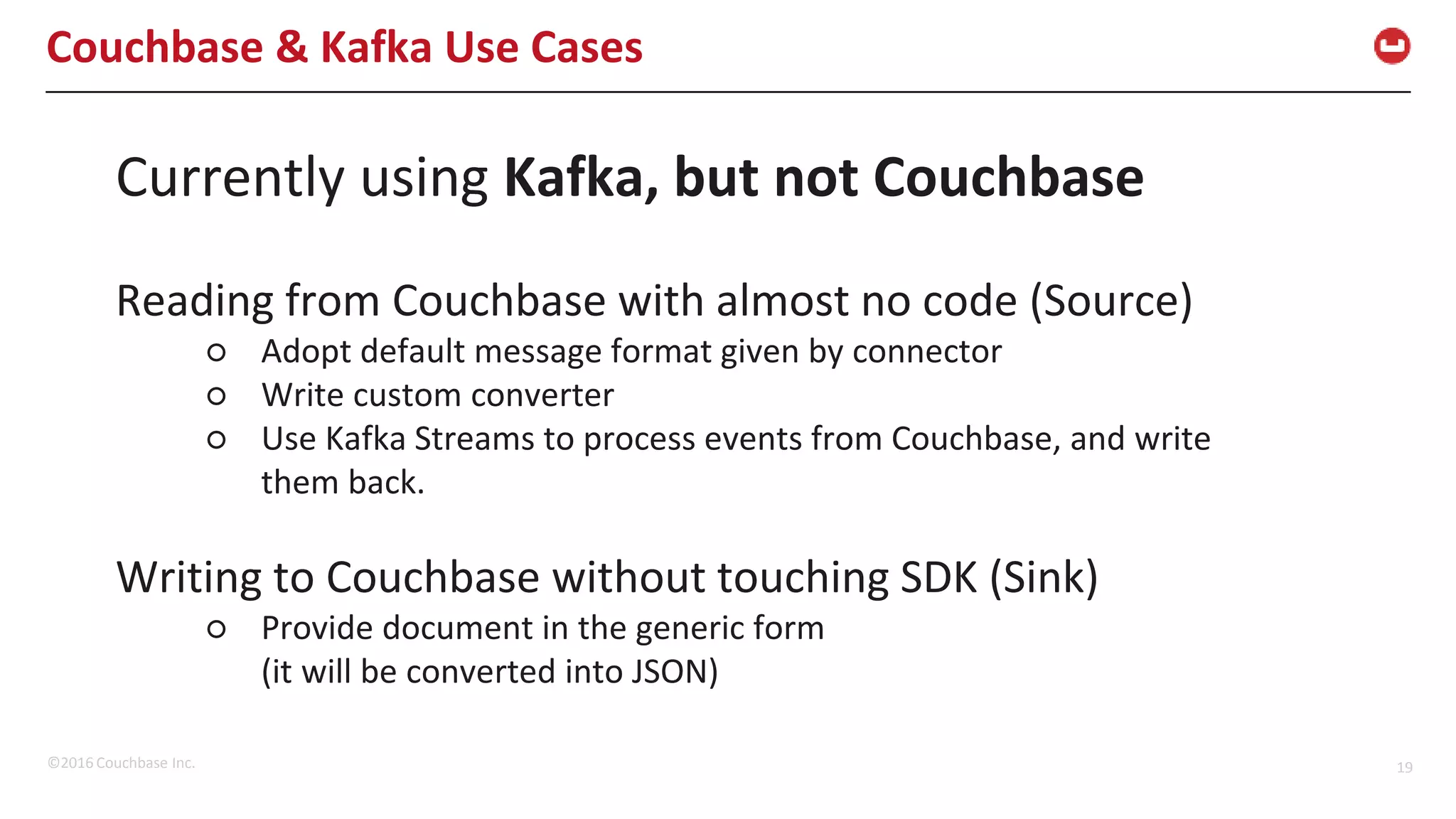 ©2016 Couchbase Inc. 19 Couchbase & Kafka Use Cases Currently using Kafka, but not Couchbase Reading from Couchbase with almost no code (Source) ○ Adopt default message format given by connector ○ Write custom converter ○ Use Kafka Streams to process events from Couchbase, and write them back. Writing to Couchbase without touching SDK (Sink) ○ Provide document in the generic form (it will be converted into JSON) 