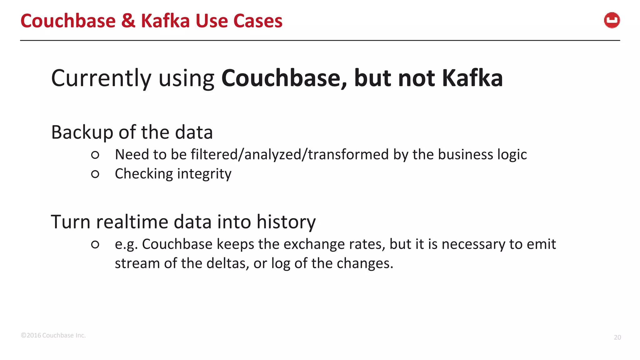 ©2016 Couchbase Inc. 20 Couchbase & Kafka Use Cases Currently using Couchbase, but not Kafka Backup of the data ○ Need to be filtered/analyzed/transformed by the business logic ○ Checking integrity Turn realtime data into history ○ e.g. Couchbase keeps the exchange rates, but it is necessary to emit stream of the deltas, or log of the changes. 