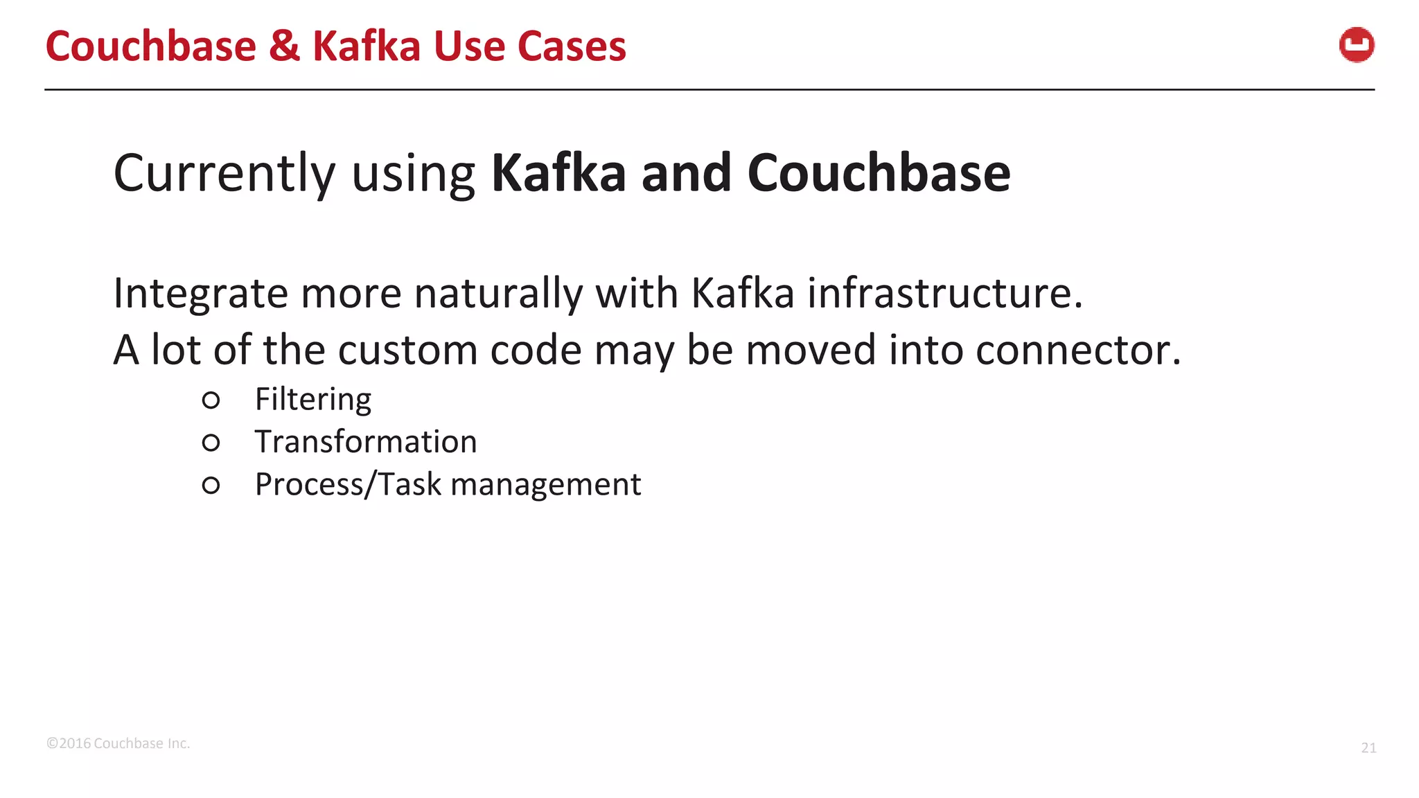 ©2016 Couchbase Inc. 21 Couchbase & Kafka Use Cases Currently using Kafka and Couchbase Integrate more naturally with Kafka infrastructure. A lot of the custom code may be moved into connector. ○ Filtering ○ Transformation ○ Process/Task management 