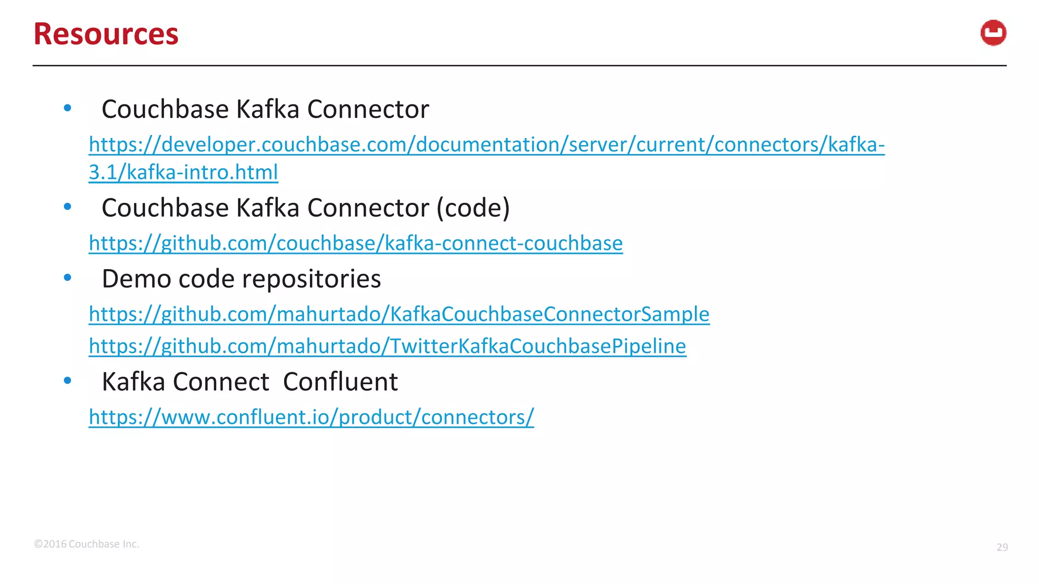 ©2016 Couchbase Inc. 29 Resources • Couchbase Kafka Connector https://developer.couchbase.com/documentation/server/current/connectors/kafka- 3.1/kafka-intro.html • Couchbase Kafka Connector (code) https://github.com/couchbase/kafka-connect-couchbase • Demo code repositories https://github.com/mahurtado/KafkaCouchbaseConnectorSample https://github.com/mahurtado/TwitterKafkaCouchbasePipeline • Kafka Connect Confluent https://www.confluent.io/product/connectors/ 