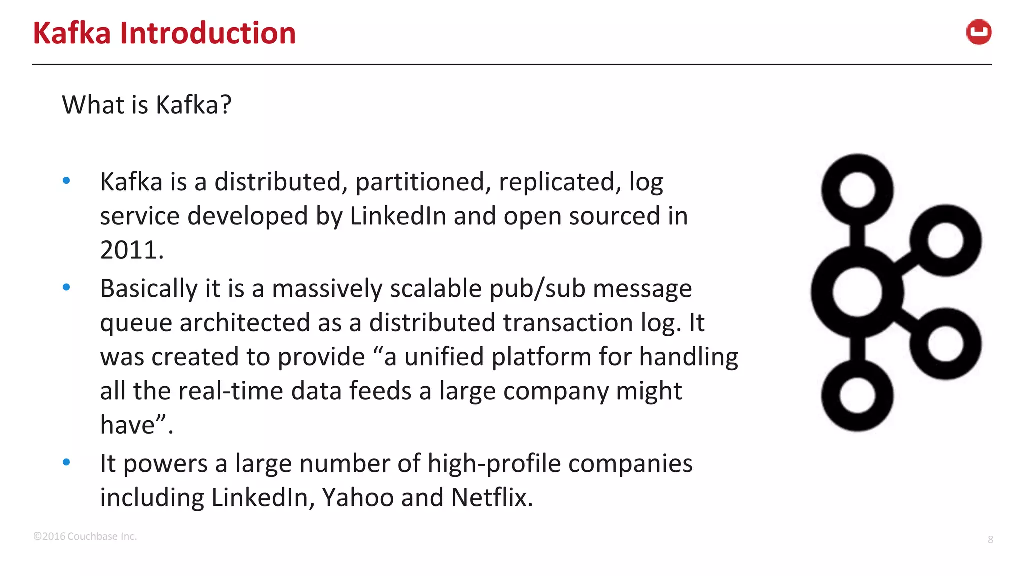©2016 Couchbase Inc. 8 Kafka Introduction What is Kafka? • Kafka is a distributed, partitioned, replicated, log service developed by LinkedIn and open sourced in 2011. • Basically it is a massively scalable pub/sub message queue architected as a distributed transaction log. It was created to provide “a unified platform for handling all the real-time data feeds a large company might have”. • It powers a large number of high-profile companies including LinkedIn, Yahoo and Netflix. 